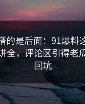 真正离谱的是后面：91爆料这次像是故意没讲全，评论区引得老瓜友重新回坑