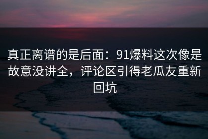 真正离谱的是后面：91爆料这次像是故意没讲全，评论区引得老瓜友重新回坑