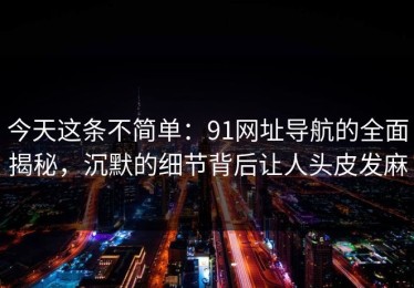 今天这条不简单：91网址导航的全面揭秘，沉默的细节背后让人头皮发麻