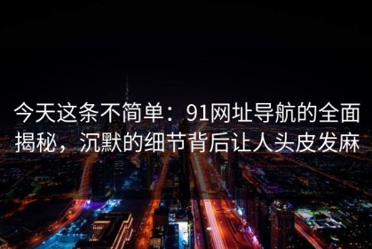 今天这条不简单：91网址导航的全面揭秘，沉默的细节背后让人头皮发麻
