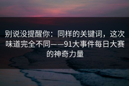 别说没提醒你：同样的关键词，这次味道完全不同——91大事件每日大赛的神奇力量