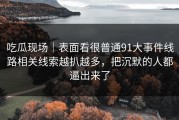 吃瓜现场｜表面看很普通91大事件线路相关线索越扒越多，把沉默的人都逼出来了