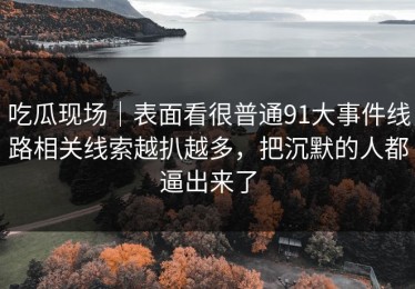 吃瓜现场｜表面看很普通91大事件线路相关线索越扒越多，把沉默的人都逼出来了