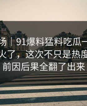 吃瓜现场｜91爆料猛料吃瓜一下把旧帖也带火了，这次不只是热度高，把前因后果全翻了出来