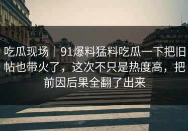 吃瓜现场｜91爆料猛料吃瓜一下把旧帖也带火了，这次不只是热度高，把前因后果全翻了出来