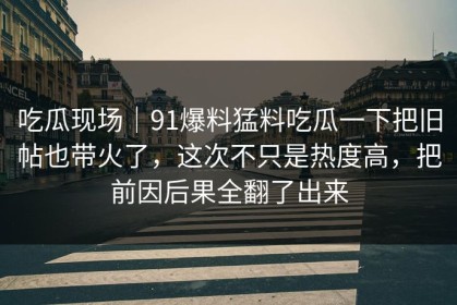 吃瓜现场｜91爆料猛料吃瓜一下把旧帖也带火了，这次不只是热度高，把前因后果全翻了出来