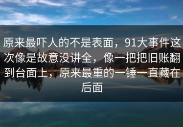 原来最吓人的不是表面，91大事件这次像是故意没讲全，像一把把旧账翻到台面上，原来最重的一锤一直藏在后面