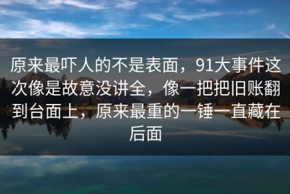 原来最吓人的不是表面，91大事件这次像是故意没讲全，像一把把旧账翻到台面上，原来最重的一锤一直藏在后面