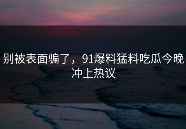别被表面骗了，91爆料猛料吃瓜今晚冲上热议
