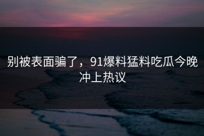 别被表面骗了，91爆料猛料吃瓜今晚冲上热议