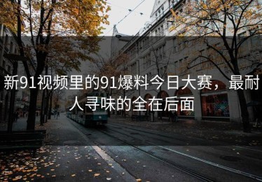 新91视频里的91爆料今日大赛，最耐人寻味的全在后面