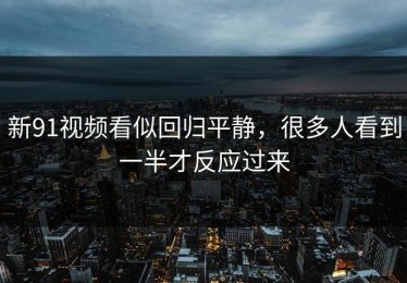 新91视频看似回归平静，很多人看到一半才反应过来