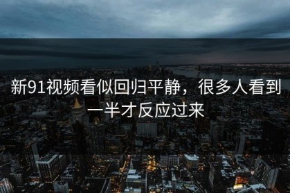 新91视频看似回归平静，很多人看到一半才反应过来