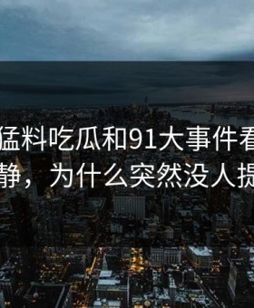 91爆料猛料吃瓜和91大事件看似回归平静，为什么突然没人提了