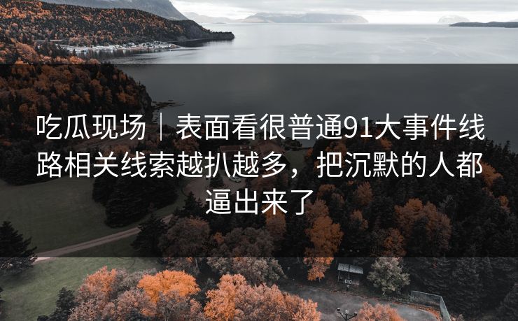 吃瓜现场|表面看很普通91大事件线路相关线索越扒越多,把沉默的人都逼出来了 吃瓜现场|表面看很普通91大事件线路相关线索越扒越多,把沉默的人都逼出来了