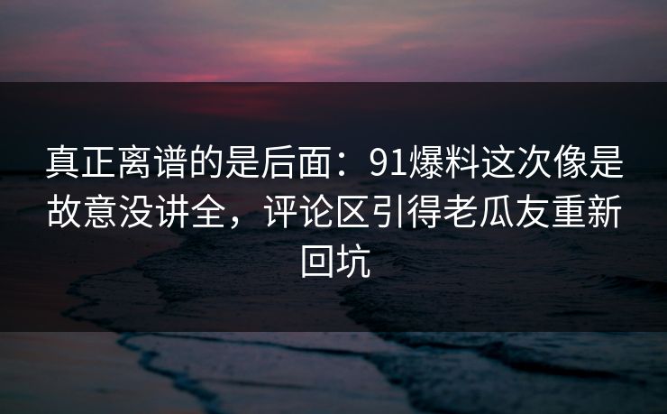 真正离谱的是后面：91爆料这次像是故意没讲全，评论区引得老瓜友重新回坑