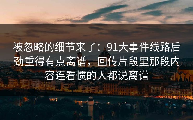 被忽略的细节来了：91大事件线路后劲重得有点离谱，回传片段里那段内容连看惯的人都说离谱