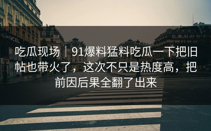 吃瓜现场｜91爆料猛料吃瓜一下把旧帖也带火了，这次不只是热度高，把前因后果全翻了出来