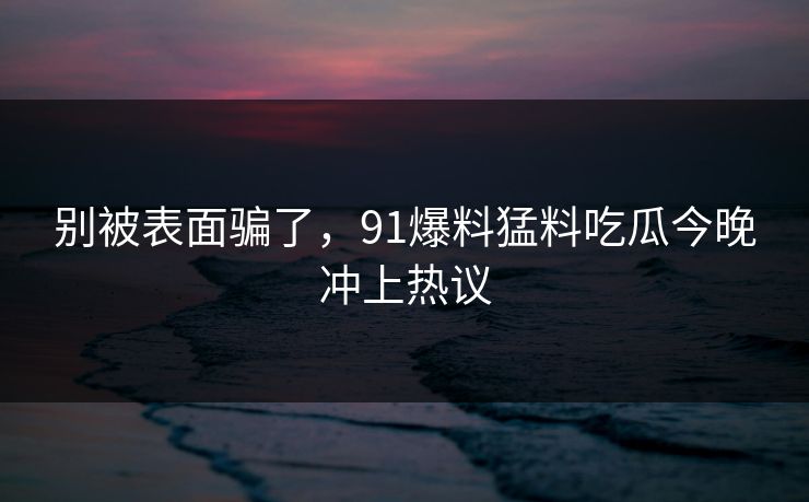 别被表面骗了,91爆料猛料吃瓜今晚冲上热议 别被表面骗了,91爆料猛料吃瓜今晚冲上热议